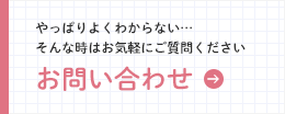 お問い合わせ やっぱりよくわからない…そんな時はお気軽にご質問ください