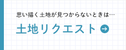 思い描く土地が見つからないときは… 土地リクエスト