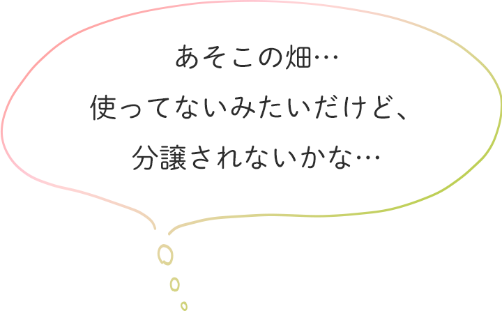 あそこの畑…使ってないみたいだけど、分譲されないかな…