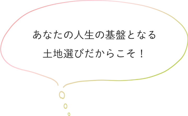 あなたの人生の基盤となる土地選びだからこそ！